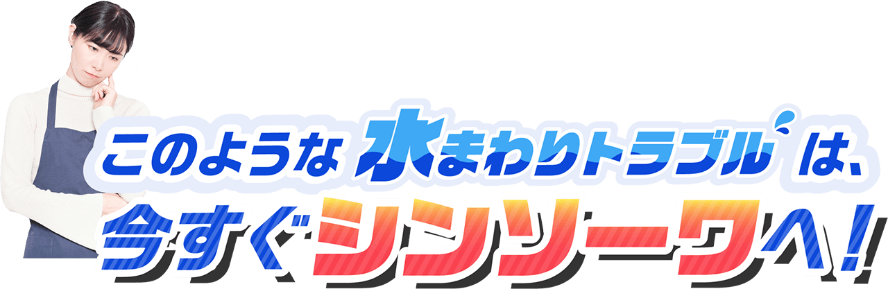このような水まわりのトラブルは、今すぐシンソーワへ!